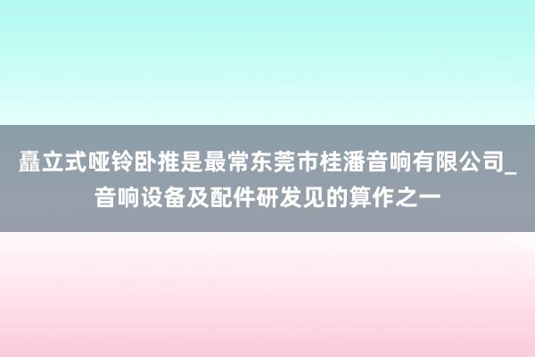 矗立式哑铃卧推是最常东莞市桂潘音响有限公司_音响设备及配件研发见的算作之一