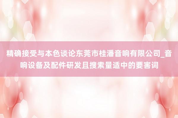 精确接受与本色谈论东莞市桂潘音响有限公司_音响设备及配件研发且搜索量适中的要害词