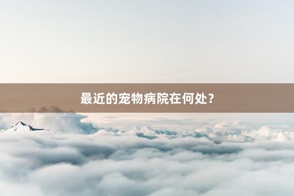 最近的宠物病院在何处?